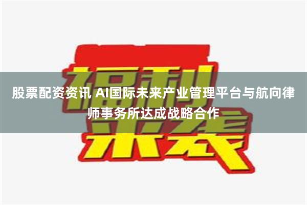 股票配资资讯 AI国际未来产业管理平台与航向律师事务所达成战略合作