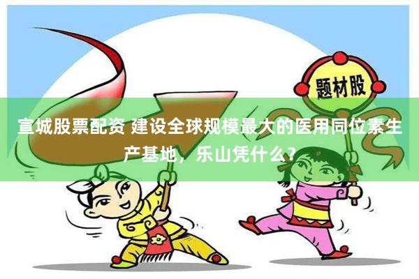 宣城股票配资 建设全球规模最大的医用同位素生产基地，乐山凭什么？