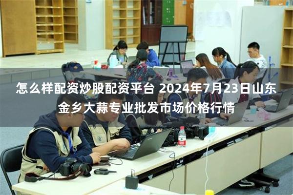 怎么样配资炒股配资平台 2024年7月23日山东金乡大蒜专业批发市场价格行情