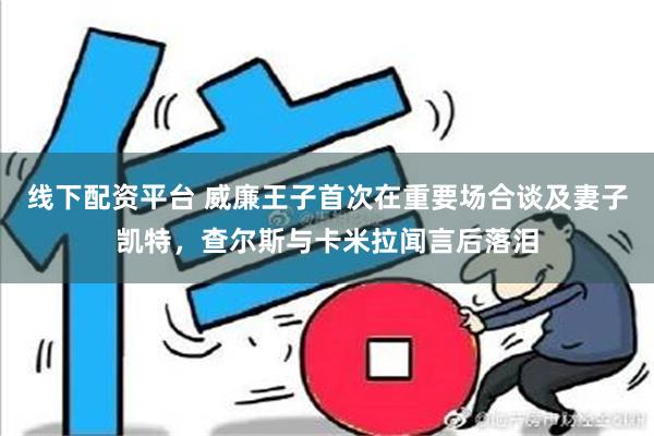 线下配资平台 威廉王子首次在重要场合谈及妻子凯特，查尔斯与卡米拉闻言后落泪