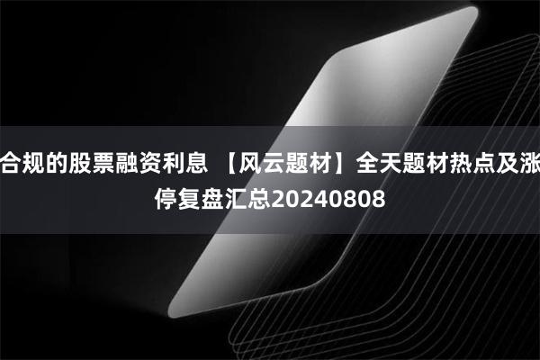 合规的股票融资利息 【风云题材】全天题材热点及涨停复盘汇总20240808