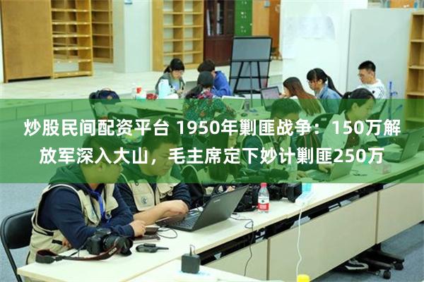 炒股民间配资平台 1950年剿匪战争：150万解放军深入大山，毛主席定下妙计剿匪250万