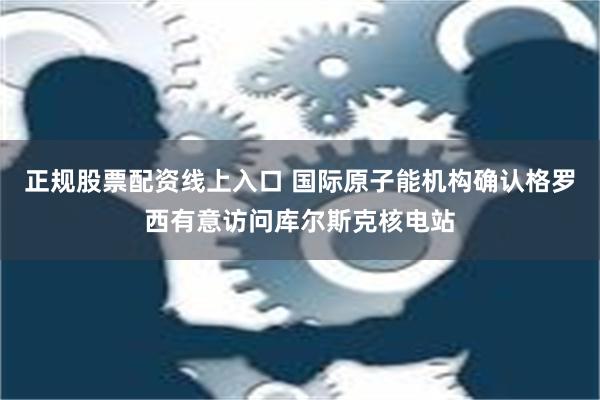 正规股票配资线上入口 国际原子能机构确认格罗西有意访问库尔斯克核电站