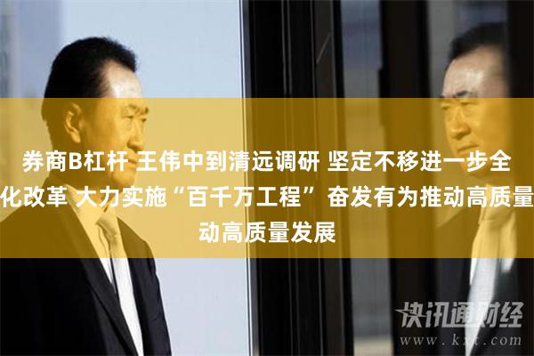 券商B杠杆 王伟中到清远调研 坚定不移进一步全面深化改革 大力实施“百千万工程” 奋发有为推动高质量发展