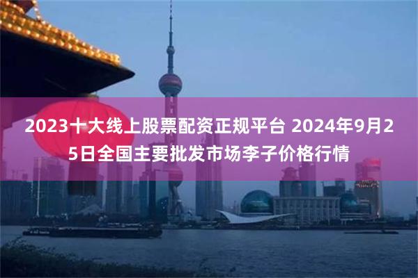 2023十大线上股票配资正规平台 2024年9月25日全国主要批发市场李子价格行情