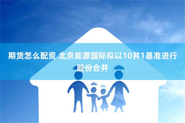 期货怎么配资 北京能源国际拟以10并1基准进行股份合并