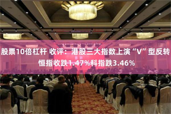 股票10倍杠杆 收评：港股三大指数上演“V”型反转  恒指收跌1.47%科指跌3.46%