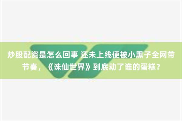 炒股配资是怎么回事 还未上线便被小黑子全网带节奏，《诛仙世界》到底动了谁的蛋糕？