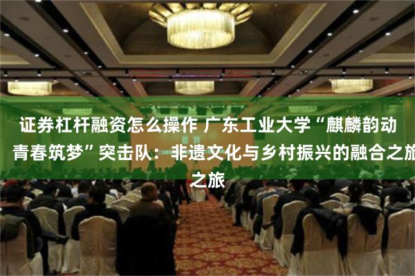 证券杠杆融资怎么操作 广东工业大学“麒麟韵动，青春筑梦”突击队：非遗文化与乡村振兴的融合之旅