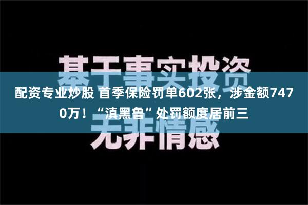 配资专业炒股 首季保险罚单602张，涉金额7470万！“滇黑鲁”处罚额度居前三