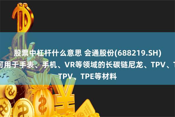 股票中杠杆什么意思 会通股份(688219.SH)：研发出可用于手表、手机、VR等领域的长碳链尼龙、TPV、TPE等材料