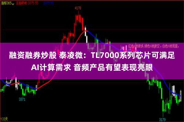 融资融券炒股 泰凌微：TL7000系列芯片可满足AI计算需求 音频产品有望表现亮眼